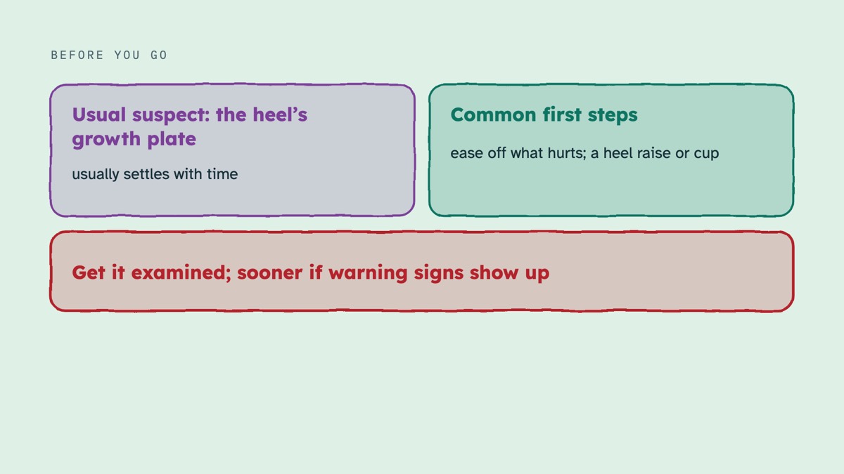 From the video: BEFORE YOU GO, Usual suspect: the heel’s, growth plate, usually settles with time, Common first steps, ease off what hurts; a heel raise or cup, Get it examined; sooner if warning signs show up